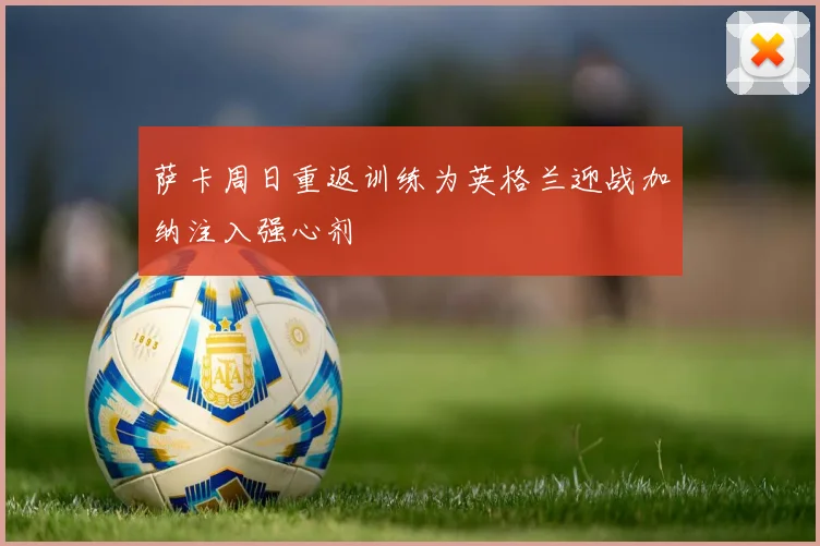萨卡周日重返训练为英格兰迎战加纳注入强心剂