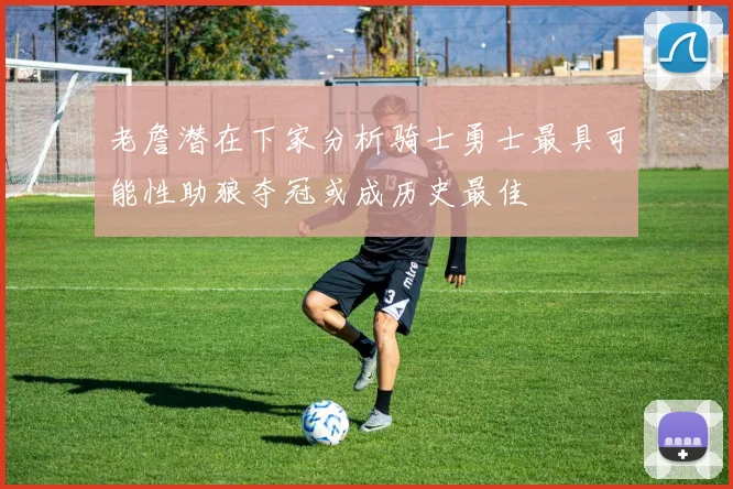 老詹潜在下家分析骑士勇士最具可能性助狼夺冠或成历史最佳