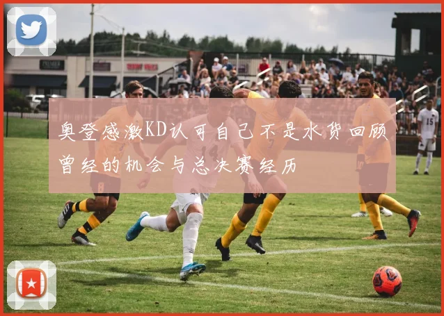 奥登感激KD认可自己不是水货回顾曾经的机会与总决赛经历