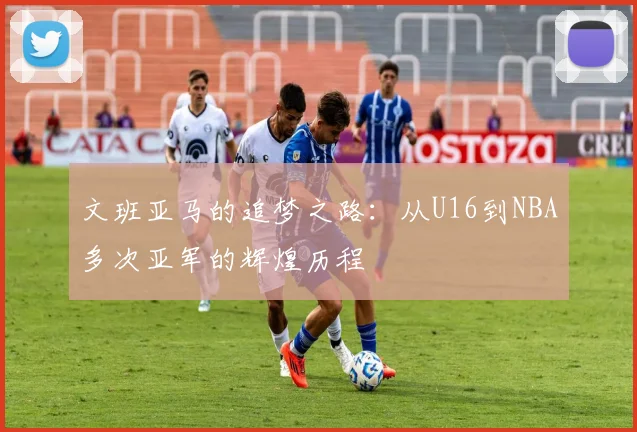 文班亚马的追梦之路：从U16到NBA多次亚军的辉煌历程