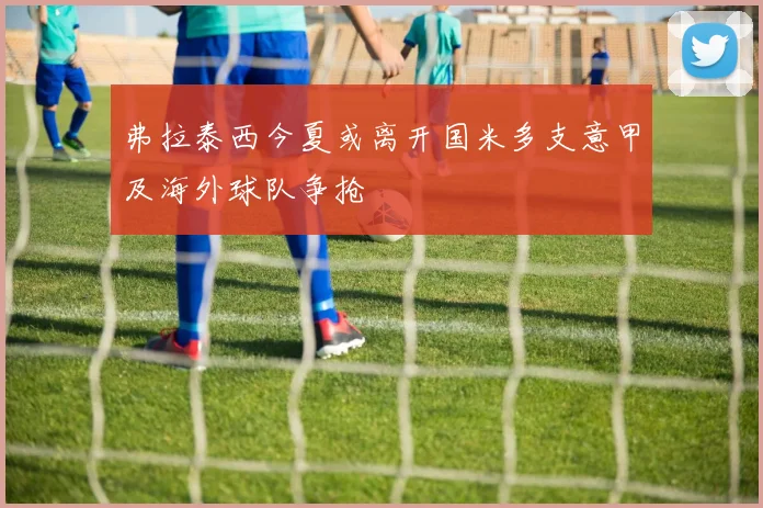 弗拉泰西今夏或离开国米多支意甲及海外球队争抢