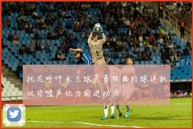 托尼呼吁米兰球员勇敢面对球迷抗议将嘘声化为前进动力