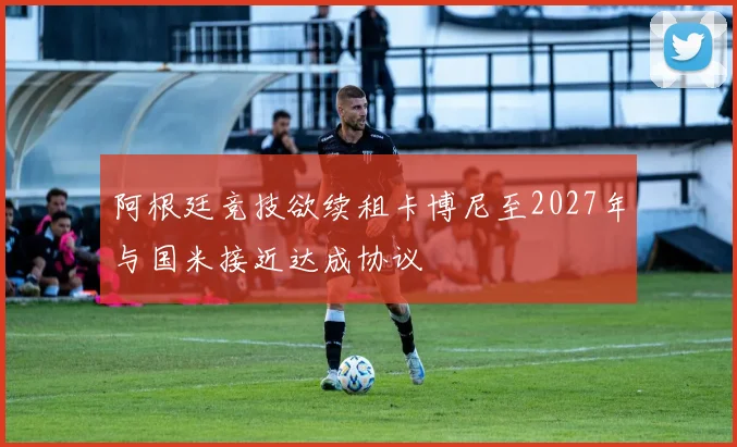 阿根廷竞技欲续租卡博尼至2027年与国米接近达成协议
