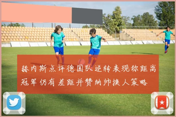 赫内斯点评德国队逆转表现称距离冠军仍有差距并赞纳帅换人策略
