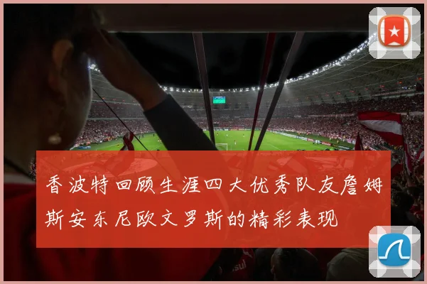 香波特回顾生涯四大优秀队友詹姆斯安东尼欧文罗斯的精彩表现