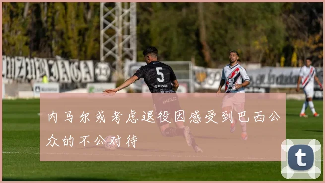 内马尔或考虑退役因感受到巴西公众的不公对待