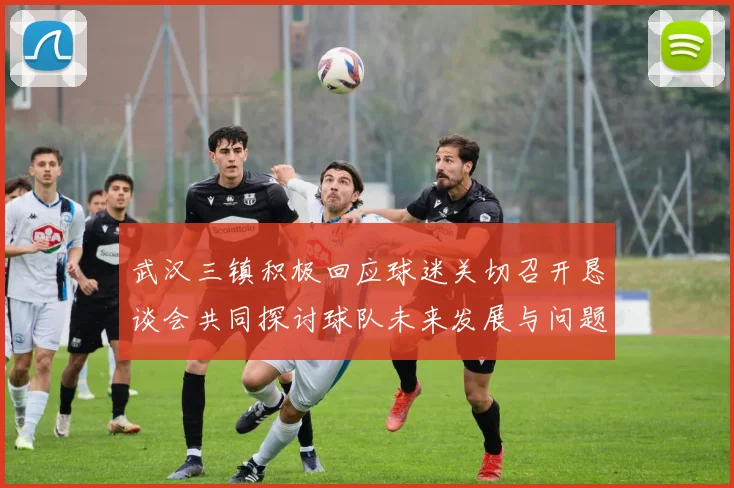 武汉三镇积极回应球迷关切召开恳谈会共同探讨球队未来发展与问题解决