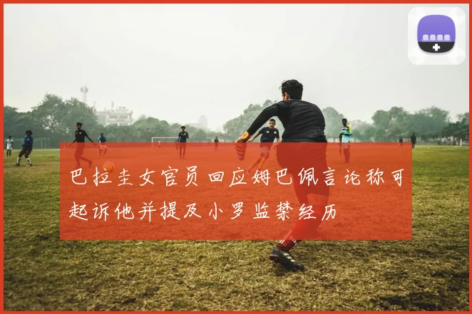 巴拉圭女官员回应姆巴佩言论称可起诉他并提及小罗监禁经历