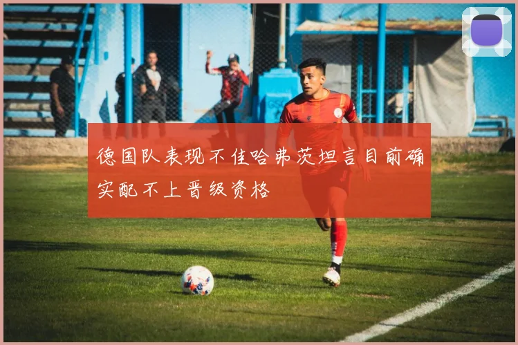 德国队表现不佳哈弗茨坦言目前确实配不上晋级资格