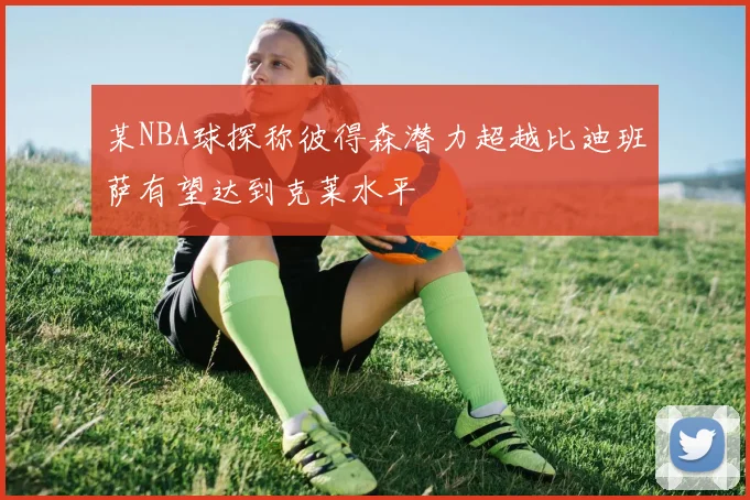 某NBA球探称彼得森潜力超越比迪班萨有望达到克莱水平