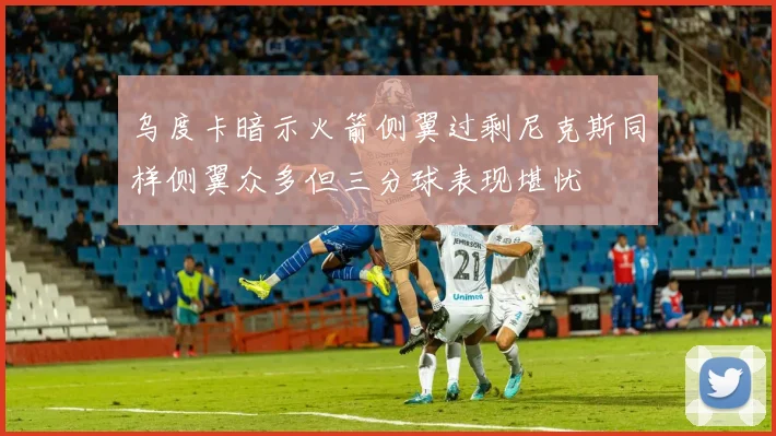 乌度卡暗示火箭侧翼过剩尼克斯同样侧翼众多但三分球表现堪忧