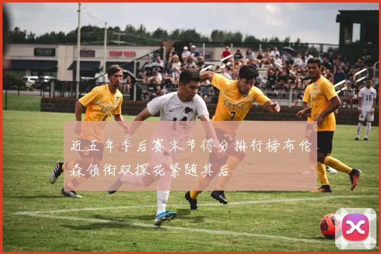 近五年季后赛末节得分排行榜布伦森领衔双探花紧随其后