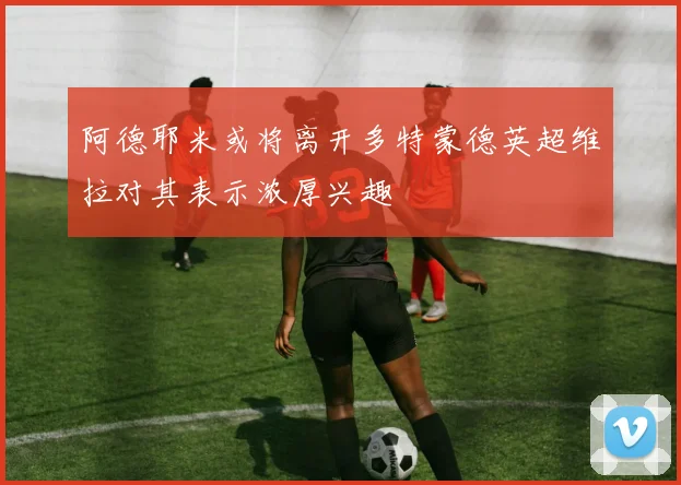 阿德耶米或将离开多特蒙德英超维拉对其表示浓厚兴趣