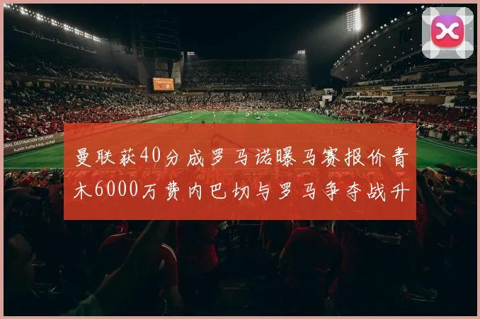 曼联获40分成罗马诺曝马赛报价青木6000万费内巴切与罗马争夺战升级