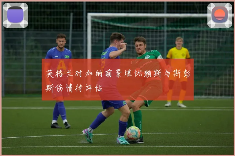 英格兰对加纳前景堪忧赖斯与斯彭斯伤情待评估