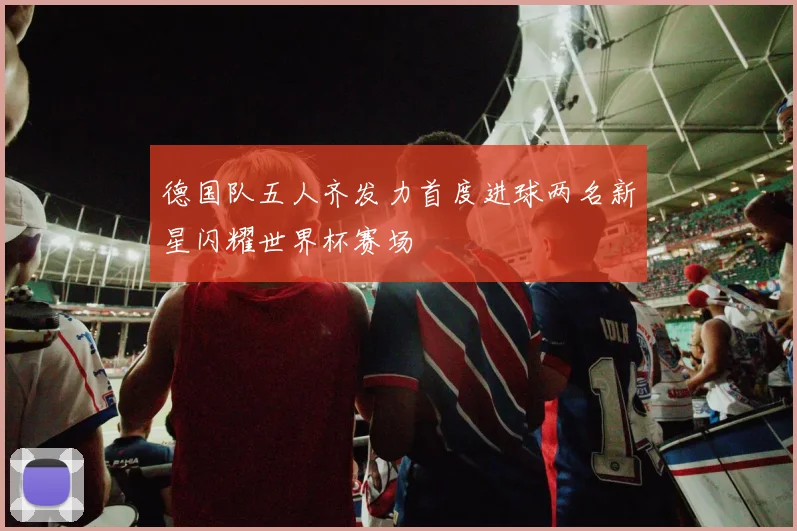 德国队五人齐发力首度进球两名新星闪耀世界杯赛场