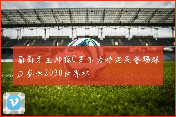 葡萄牙主帅称C罗不为特定荣誉踢球应参加2030世界杯