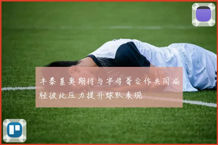 丰泰基奥期待与字母哥合作共同减轻彼此压力提升球队表现